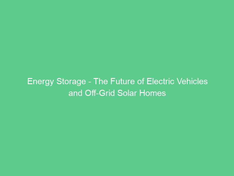 Energy Storage – The Future of Electric Vehicles and Off-Grid Solar Homes