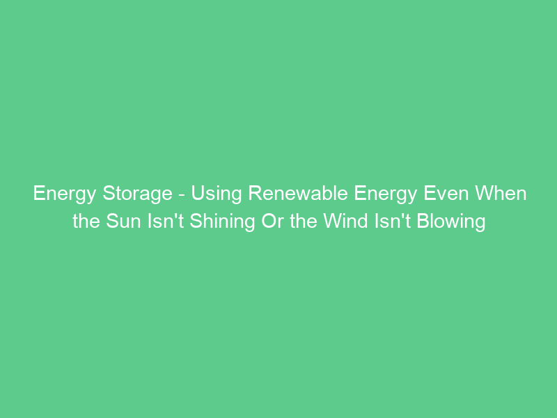 Energy Storage – Using Renewable Energy Even When the Sun Isn’t Shining Or the Wind Isn’t Blowing
