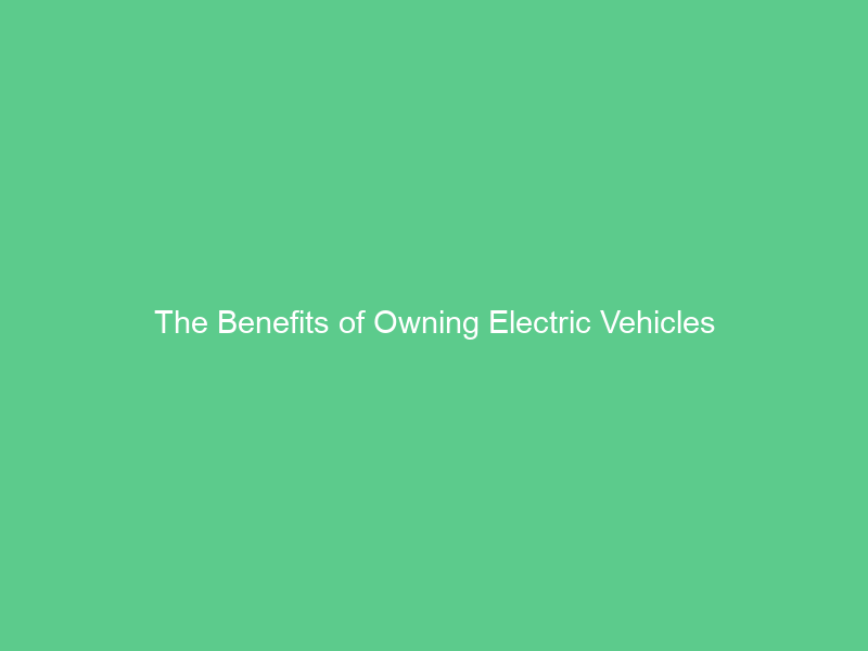 The Benefits of Owning Electric Vehicles