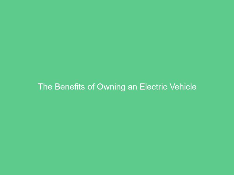 The Benefits of Owning an Electric Vehicle
