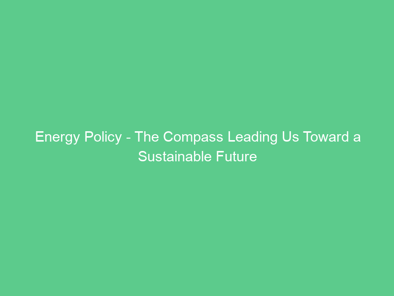 Energy Policy – The Compass Leading Us Toward a Sustainable Future