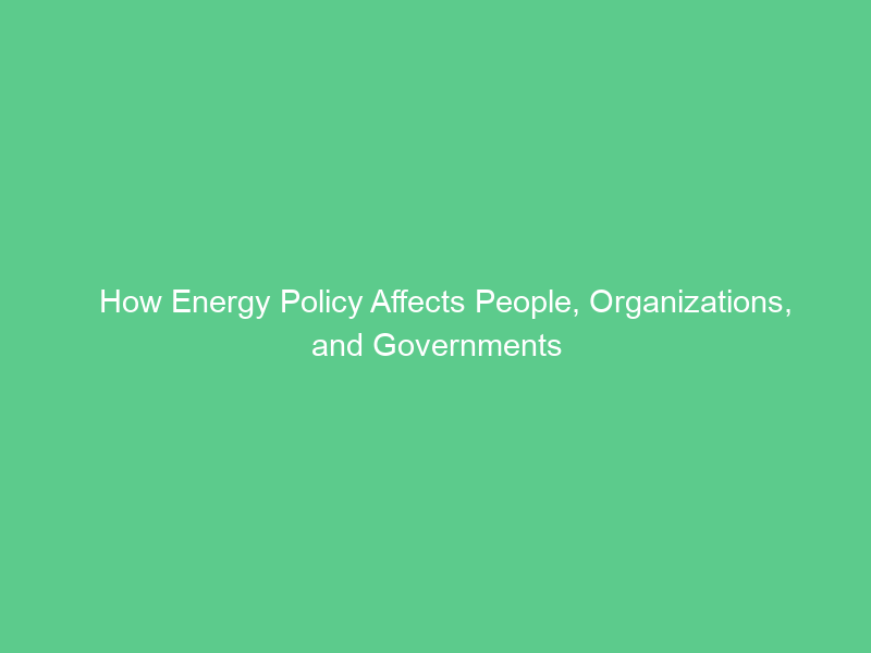 How Energy Policy Affects People, Organizations, and Governments