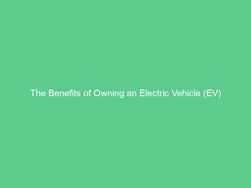 The Benefits of Owning an Electric Vehicle (EV)