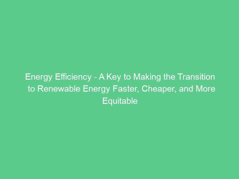 Energy Efficiency – A Key to Making the Transition to Renewable Energy Faster, Cheaper, and More Equitable