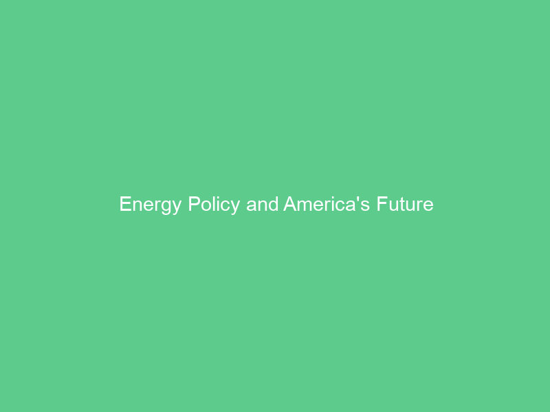Energy Policy and America’s Future