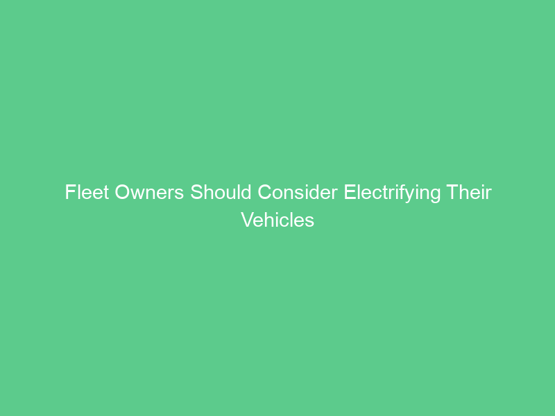 Fleet Owners Should Consider Electrifying Their Vehicles